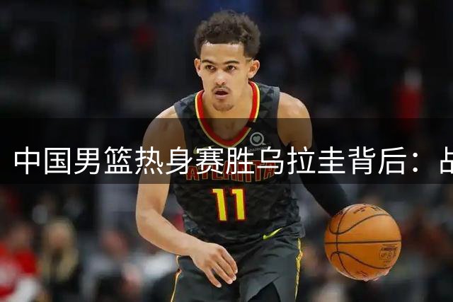 中国男篮热身赛胜乌拉圭背后：战术短板与球员定位分析