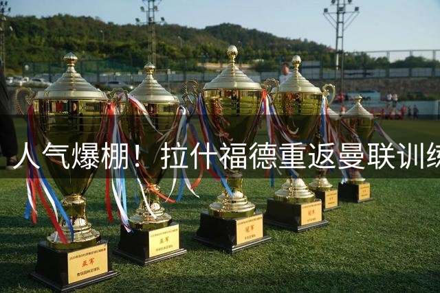 人气爆棚！拉什福德重返曼联训练受球迷热捧 高层都没料到