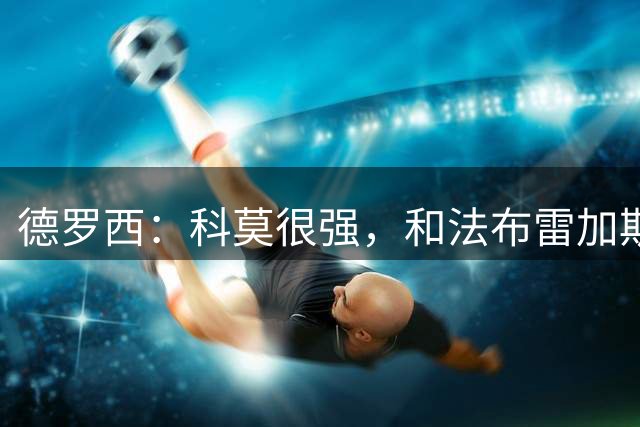 德罗西：科莫很强，和法布雷加斯交手很享受