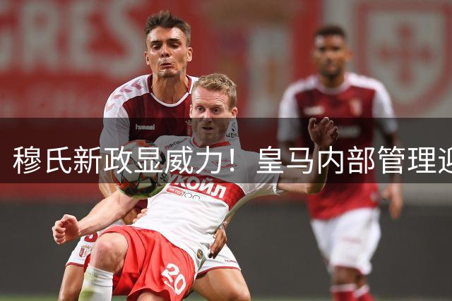 穆氏新政显威力！皇马内部管理迎来全方位升级