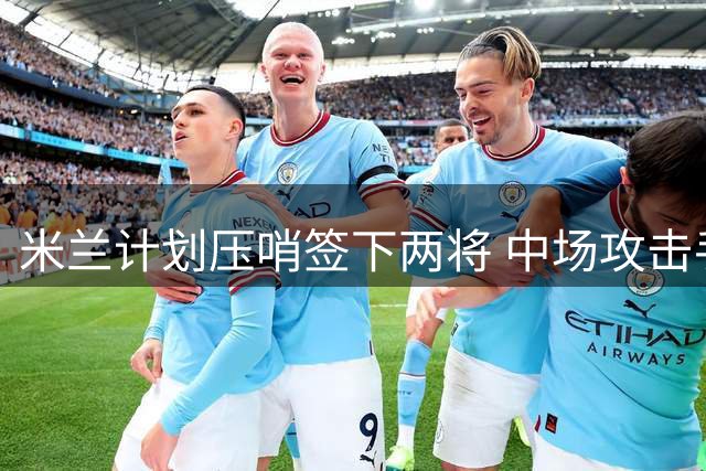 米兰计划压哨签下两将 中场攻击手成首要目标