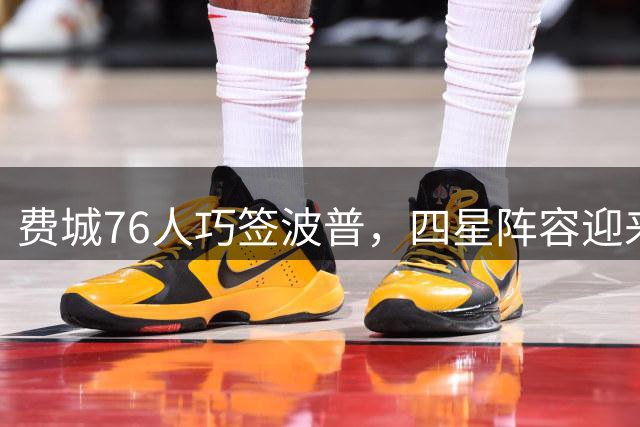 费城76人巧签波普，四星阵容迎来隐形支柱