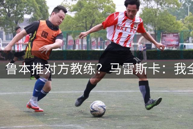 鲁本推对方教练？马雷斯卡：我全场抗议0次，对方教练呢？